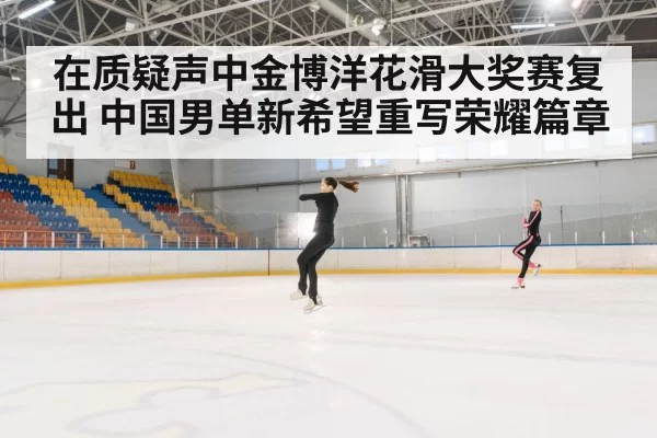 在质疑声中金博洋花滑大奖赛复出 中国男单新希望重写荣耀篇章
