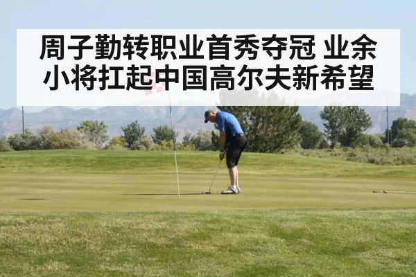 周子勤转职业首秀夺冠 业余小将扛起中国高尔夫新希望