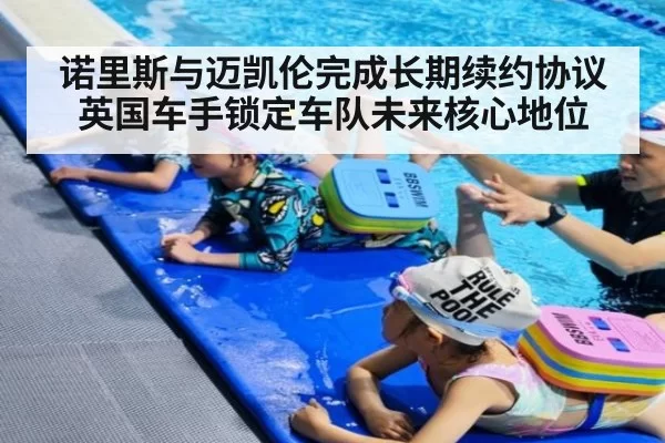 诺里斯与迈凯伦完成长期续约协议 英国车手锁定车队未来核心地位