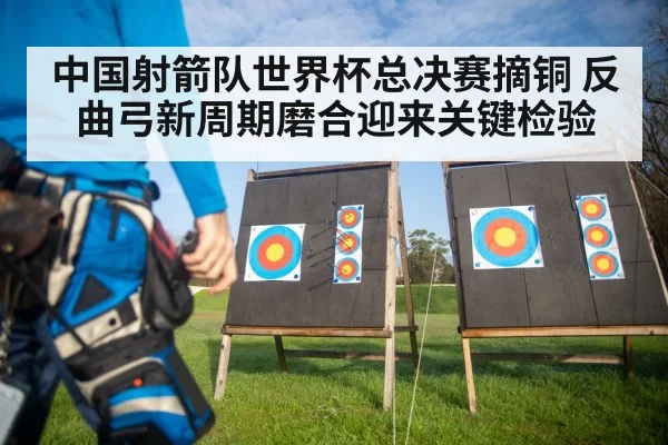 中国射箭队世界杯总决赛摘铜 反曲弓新周期磨合迎来关键检验